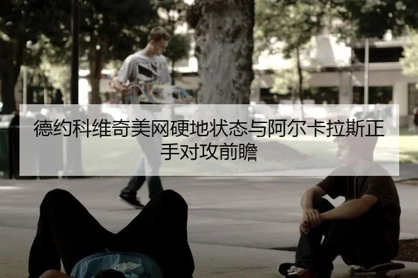 德约科维奇美网硬地状态与阿尔卡拉斯正手对攻前瞻