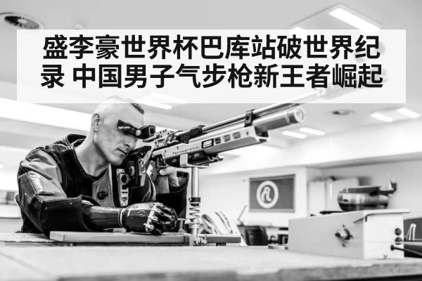 盛李豪世界杯巴库站破世界纪录 中国男子气步枪新王者崛起